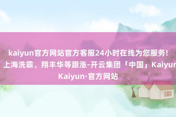 kaiyun官方网站官方客服24小时在线为您服务!德福科技、上海洗霸、翔丰华等跟涨-开云集团「中国」Kaiyun·官方网站