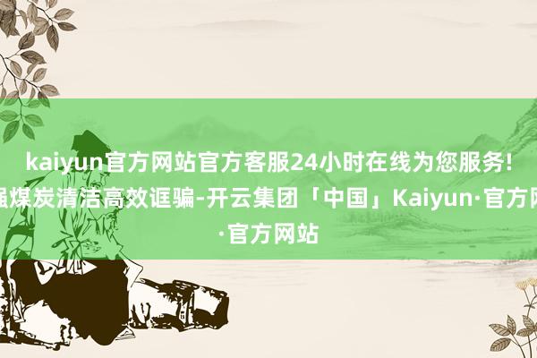 kaiyun官方网站官方客服24小时在线为您服务!加强煤炭清洁高效诓骗-开云集团「中国」Kaiyun·官方网站