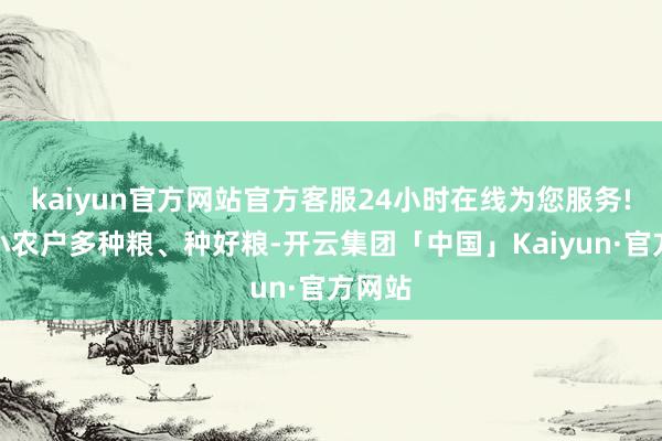 kaiyun官方网站官方客服24小时在线为您服务!带动小农户多种粮、种好粮-开云集团「中国」Kaiyun·官方网站