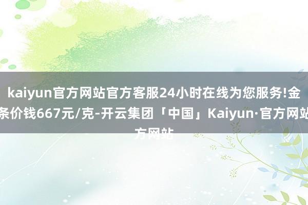 kaiyun官方网站官方客服24小时在线为您服务!金条价钱667元/克-开云集团「中国」Kaiyun·官方网站