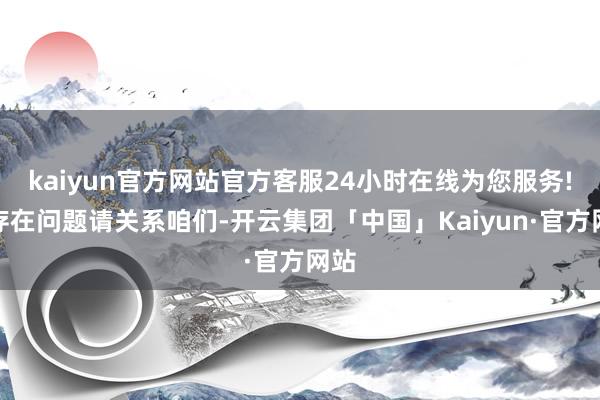 kaiyun官方网站官方客服24小时在线为您服务!如存在问题请关系咱们-开云集团「中国」Kaiyun·官方网站