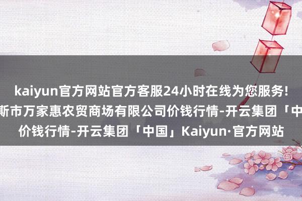 kaiyun官方网站官方客服24小时在线为您服务!2024年4月8日鄂尔多斯市万家惠农贸商场有限公司价钱行情-开云集团「中国」Kaiyun·官方网站