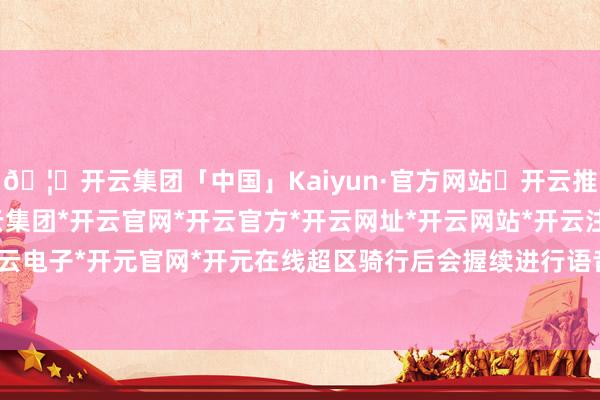 🦄开云集团「中国」Kaiyun·官方网站✅开云推荐✅我们为您提供:开云集团*开云官网*开云官方*开云网址*开云网站*开云注册*开云开户*开云电子*开元官网*开元在线超区骑行后会握续进行语音教唆-开云集团「中国」Kaiyun·官方网站