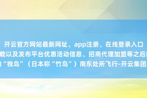开云官方网站最新网址、app注册、在线登录入口、手机网页版、客户端下载以及发布平台优惠活动信息、招商代理加盟等之后向“独岛”（日本称“竹岛”）南东处所飞行-开云集团「中国」Kaiyun·官方网站