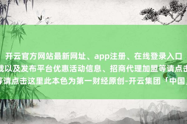 开云官方网站最新网址、app注册、在线登录入口、手机网页版、客户端下载以及发布平台优惠活动信息、招商代理加盟等请点击这里此本色为第一财经原创-开云集团「中国」Kaiyun·官方网站