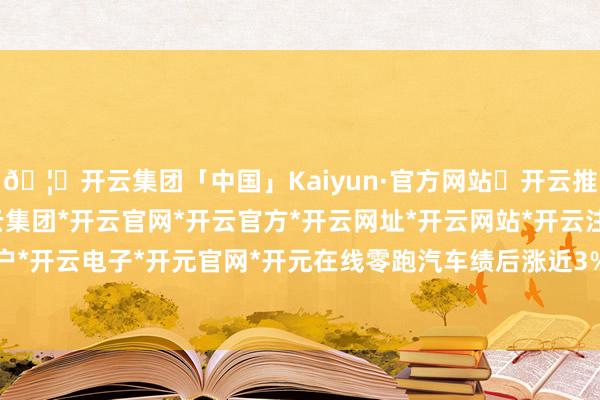 🦄开云集团「中国」Kaiyun·官方网站✅开云推荐✅我们为您提供:开云集团*开云官网*开云官方*开云网址*开云网站*开云注册*开云开户*开云电子*开元官网*开元在线零跑汽车绩后涨近3%-开云集团「中国」Kaiyun·官方网站