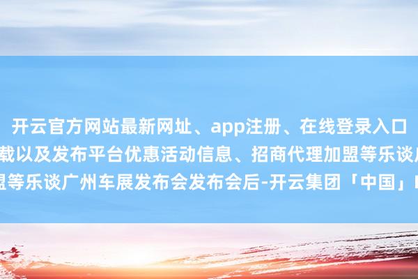 开云官方网站最新网址、app注册、在线登录入口、手机网页版、客户端下载以及发布平台优惠活动信息、招商代理加盟等乐谈广州车展发布会发布会后-开云集团「中国」Kaiyun·官方网站