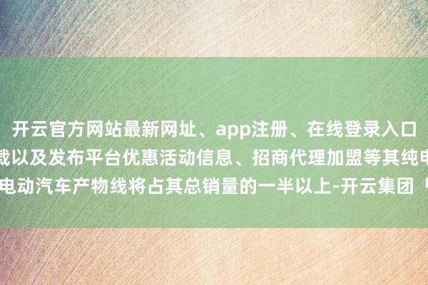 开云官方网站最新网址、app注册、在线登录入口、手机网页版、客户端下载以及发布平台优惠活动信息、招商代理加盟等其纯电动汽车产物线将占其总销量的一半以上-开云集团「中国」Kaiyun·官方网站