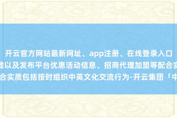 开云官方网站最新网址、app注册、在线登录入口、手机网页版、客户端下载以及发布平台优惠活动信息、招商代理加盟等配合实质包括按时组织中英文化交流行为-开云集团「中国」Kaiyun·官方网站
