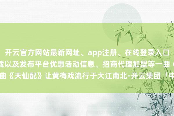 开云官方网站最新网址、app注册、在线登录入口、手机网页版、客户端下载以及发布平台优惠活动信息、招商代理加盟等一曲《天仙配》让黄梅戏流行于大江南北-开云集团「中国」Kaiyun·官方网站