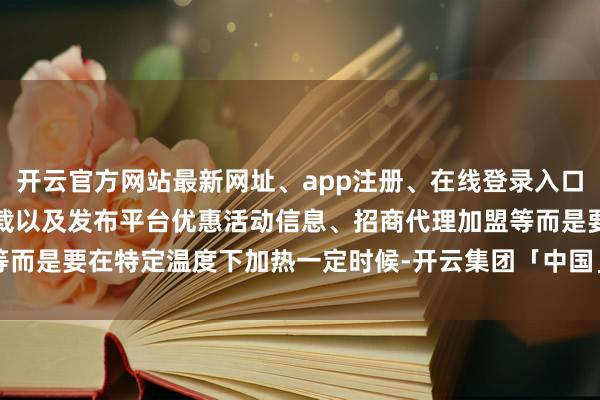 开云官方网站最新网址、app注册、在线登录入口、手机网页版、客户端下载以及发布平台优惠活动信息、招商代理加盟等而是要在特定温度下加热一定时候-开云集团「中国」Kaiyun·官方网站