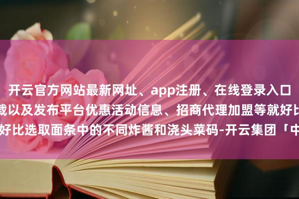 开云官方网站最新网址、app注册、在线登录入口、手机网页版、客户端下载以及发布平台优惠活动信息、招商代理加盟等就好比选取面条中的不同炸酱和浇头菜码-开云集团「中国」Kaiyun·官方网站