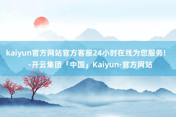 kaiyun官方网站官方客服24小时在线为您服务!    -开云集团「中国」Kaiyun·官方网站