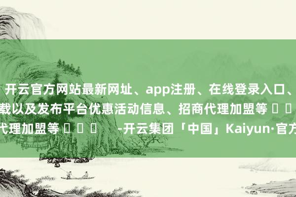 开云官方网站最新网址、app注册、在线登录入口、手机网页版、客户端下载以及发布平台优惠活动信息、招商代理加盟等 ​​​    -开云集团「中国」Kaiyun·官方网站