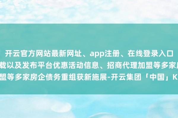 开云官方网站最新网址、app注册、在线登录入口、手机网页版、客户端下载以及发布平台优惠活动信息、招商代理加盟等多家房企债务重组获新施展-开云集团「中国」Kaiyun·官方网站
