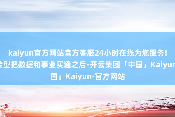 kaiyun官方网站官方客服24小时在线为您服务!　　当数字化转型把数据和事业买通之后-开云集团「中国」Kaiyun·官方网站