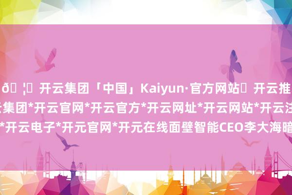 🦄开云集团「中国」Kaiyun·官方网站✅开云推荐✅我们为您提供:开云集团*开云官网*开云官方*开云网址*开云网站*开云注册*开云开户*开云电子*开元官网*开元在线面壁智能CEO李大海暗示-开云集团「中国」Kaiyun·官方网站