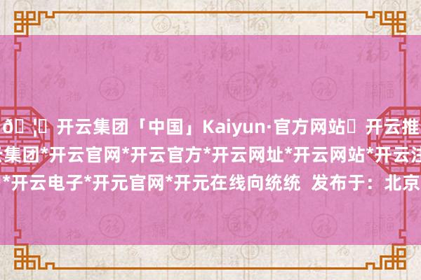 🦄开云集团「中国」Kaiyun·官方网站✅开云推荐✅我们为您提供:开云集团*开云官网*开云官方*开云网址*开云网站*开云注册*开云开户*开云电子*开元官网*开元在线向统统  发布于：北京市-开云集团「中国」Kaiyun·官方网站