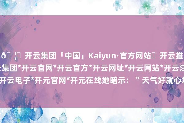 🦄开云集团「中国」Kaiyun·官方网站✅开云推荐✅我们为您提供:开云集团*开云官网*开云官方*开云网址*开云网站*开云注册*开云开户*开云电子*开元官网*开元在线她暗示：＂天气好就心境好-开云集团「中国」Kaiyun·官方网站