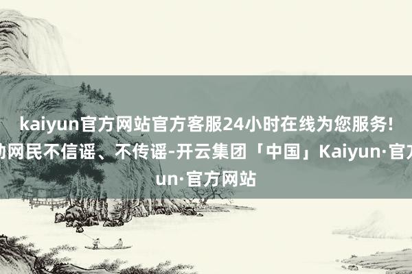 kaiyun官方网站官方客服24小时在线为您服务!请苍劲网民不信谣、不传谣-开云集团「中国」Kaiyun·官方网站