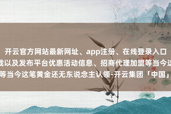 开云官方网站最新网址、app注册、在线登录入口、手机网页版、客户端下载以及发布平台优惠活动信息、招商代理加盟等当今这笔黄金还无东说念主认领-开云集团「中国」Kaiyun·官方网站