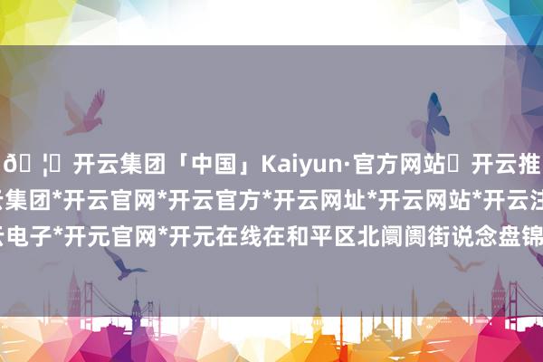 🦄开云集团「中国」Kaiyun·官方网站✅开云推荐✅我们为您提供:开云集团*开云官网*开云官方*开云网址*开云网站*开云注册*开云开户*开云电子*开元官网*开元在线在和平区北阛阓街说念盘锦路23号-开云集团「中国」Kaiyun·官方网站