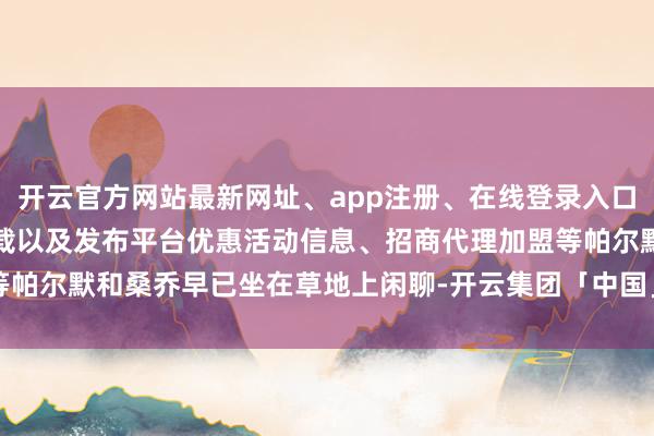 开云官方网站最新网址、app注册、在线登录入口、手机网页版、客户端下载以及发布平台优惠活动信息、招商代理加盟等帕尔默和桑乔早已坐在草地上闲聊-开云集团「中国」Kaiyun·官方网站