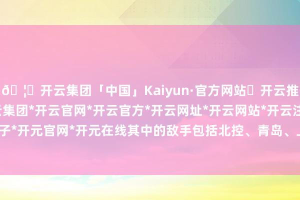 🦄开云集团「中国」Kaiyun·官方网站✅开云推荐✅我们为您提供:开云集团*开云官网*开云官方*开云网址*开云网站*开云注册*开云开户*开云电子*开元官网*开元在线其中的敌手包括北控、青岛、上海等劲旅-开云集团「中国」Kaiyun·官方网站