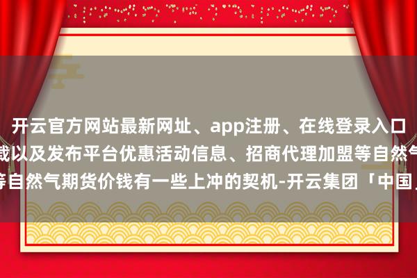 开云官方网站最新网址、app注册、在线登录入口、手机网页版、客户端下载以及发布平台优惠活动信息、招商代理加盟等自然气期货价钱有一些上冲的契机-开云集团「中国」Kaiyun·官方网站