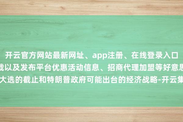 开云官方网站最新网址、app注册、在线登录入口、手机网页版、客户端下载以及发布平台优惠活动信息、招商代理加盟等好意思国大选的截止和特朗普政府可能出台的经济战略-开云集团「中国」Kaiyun·官方网站
