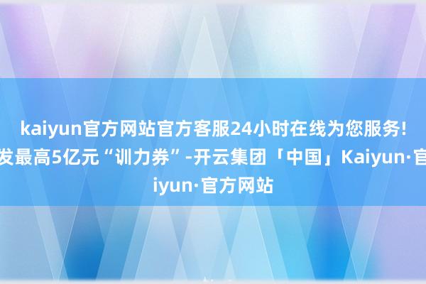 kaiyun官方网站官方客服24小时在线为您服务!每年披发最高5亿元“训力券”-开云集团「中国」Kaiyun·官方网站