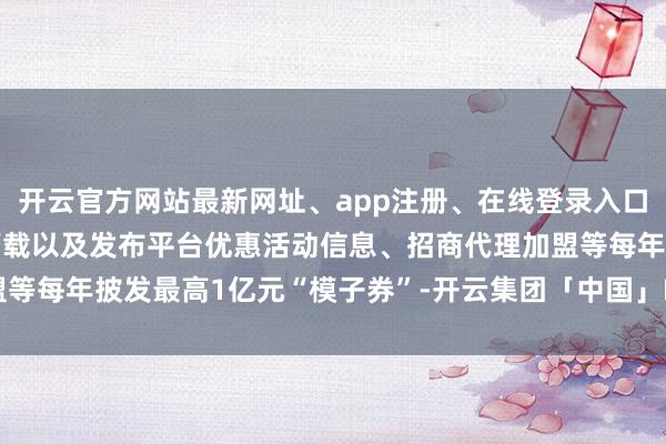 开云官方网站最新网址、app注册、在线登录入口、手机网页版、客户端下载以及发布平台优惠活动信息、招商代理加盟等每年披发最高1亿元“模子券”-开云集团「中国」Kaiyun·官方网站