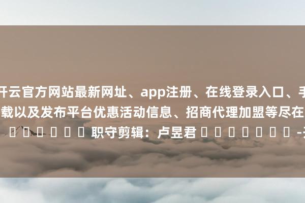 开云官方网站最新网址、app注册、在线登录入口、手机网页版、客户端下载以及发布平台优惠活动信息、招商代理加盟等尽在新浪财经APP            						职守剪辑：卢昱君 							-开云集团「中国」Kaiyun·官方网站