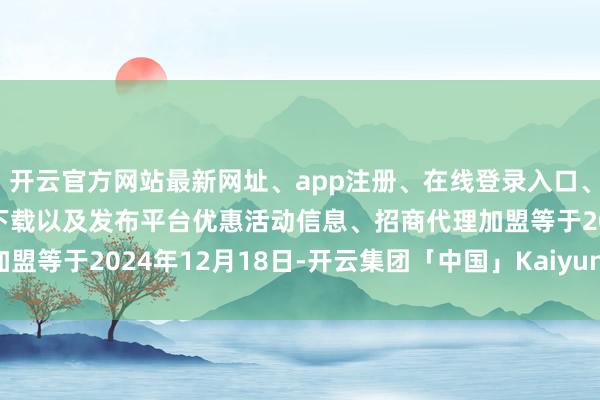 开云官方网站最新网址、app注册、在线登录入口、手机网页版、客户端下载以及发布平台优惠活动信息、招商代理加盟等　　于2024年12月18日-开云集团「中国」Kaiyun·官方网站