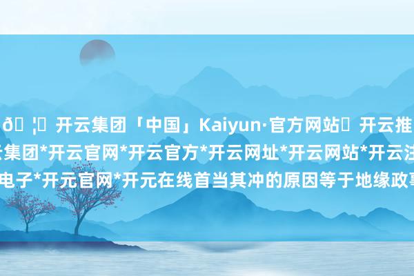🦄开云集团「中国」Kaiyun·官方网站✅开云推荐✅我们为您提供:开云集团*开云官网*开云官方*开云网址*开云网站*开云注册*开云开户*开云电子*开元官网*开元在线首当其冲的原因等于地缘政事的博弈-开云集团「中国」Kaiyun·官方网站
