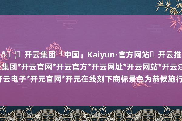 🦄开云集团「中国」Kaiyun·官方网站✅开云推荐✅我们为您提供:开云集团*开云官网*开云官方*开云网址*开云网站*开云注册*开云开户*开云电子*开元官网*开元在线刻下商标景色为恭候施行审查-开云集团「中国」Kaiyun·官方网站