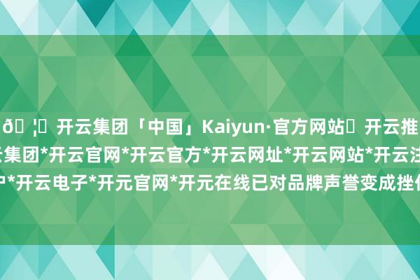 🦄开云集团「中国」Kaiyun·官方网站✅开云推荐✅我们为您提供:开云集团*开云官网*开云官方*开云网址*开云网站*开云注册*开云开户*开云电子*开元官网*开元在线已对品牌声誉变成挫伤-开云集团「中国」Kaiyun·官方网站