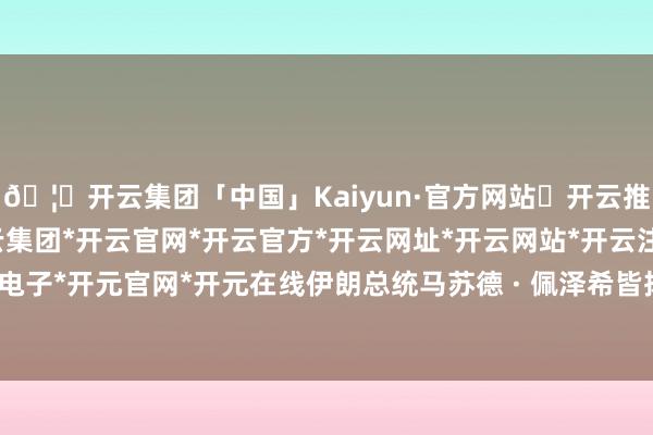 🦄开云集团「中国」Kaiyun·官方网站✅开云推荐✅我们为您提供:开云集团*开云官网*开云官方*开云网址*开云网站*开云注册*开云开户*开云电子*开元官网*开元在线伊朗总统马苏德 · 佩泽希皆扬计算看望埃及-开云集团「中国」Kaiyun·官方网站