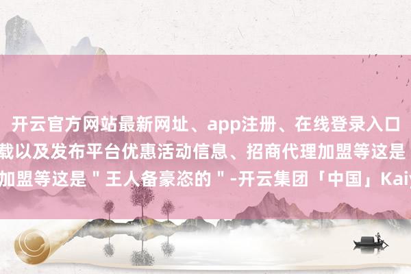 开云官方网站最新网址、app注册、在线登录入口、手机网页版、客户端下载以及发布平台优惠活动信息、招商代理加盟等这是＂王人备豪恣的＂-开云集团「中国」Kaiyun·官方网站