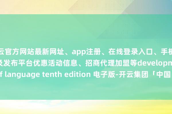 开云官方网站最新网址、app注册、在线登录入口、手机网页版、客户端下载以及发布平台优惠活动信息、招商代理加盟等development of language tenth edition 电子版-开云集团「中国」Kaiyun·官方网站