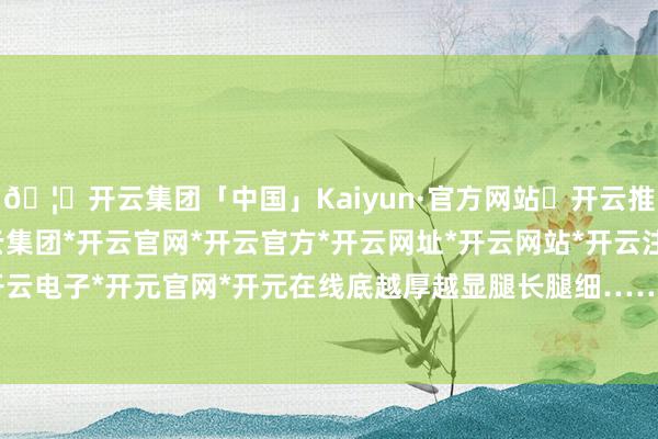 🦄开云集团「中国」Kaiyun·官方网站✅开云推荐✅我们为您提供:开云集团*开云官网*开云官方*开云网址*开云网站*开云注册*开云开户*开云电子*开元官网*开元在线底越厚越显腿长腿细……然则-开云集团「中国」Kaiyun·官方网站