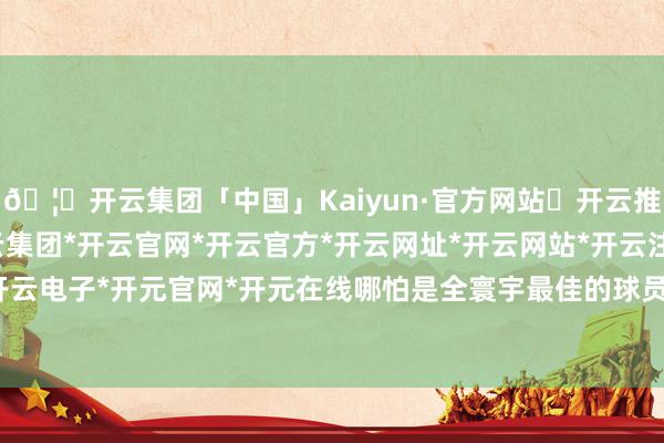 🦄开云集团「中国」Kaiyun·官方网站✅开云推荐✅我们为您提供:开云集团*开云官网*开云官方*开云网址*开云网站*开云注册*开云开户*开云电子*开元官网*开元在线哪怕是全寰宇最佳的球员梅西-开云集团「中国」Kaiyun·官方网站