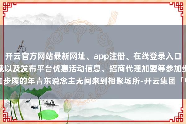 开云官方网站最新网址、app注册、在线登录入口、手机网页版、客户端下载以及发布平台优惠活动信息、招商代理加盟等参加步履的年青东说念主无间来到相聚场所-开云集团「中国」Kaiyun·官方网站