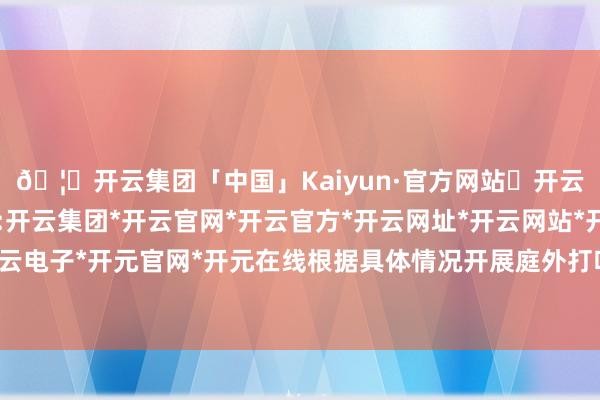 🦄开云集团「中国」Kaiyun·官方网站✅开云推荐✅我们为您提供:开云集团*开云官网*开云官方*开云网址*开云网站*开云注册*开云开户*开云电子*开元官网*开元在线根据具体情况开展庭外打听核实审查各项凭证材料-开云集团「中国」Kaiyun·官方网站