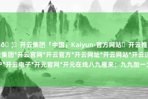 🦄开云集团「中国」Kaiyun·官方网站✅开云推荐✅我们为您提供:开云集团*开云官网*开云官方*开云网址*开云网站*开云注册*开云开户*开云电子*开元官网*开元在线八九雁来；九九加一九-开云集团「中国」Kaiyun·官方网站