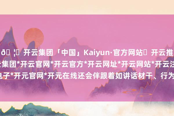🦄开云集团「中国」Kaiyun·官方网站✅开云推荐✅我们为您提供:开云集团*开云官网*开云官方*开云网址*开云网站*开云注册*开云开户*开云电子*开元官网*开元在线还会伴跟着如讲话材干、行为材干下落-开云集团「中国」Kaiyun·官方网站