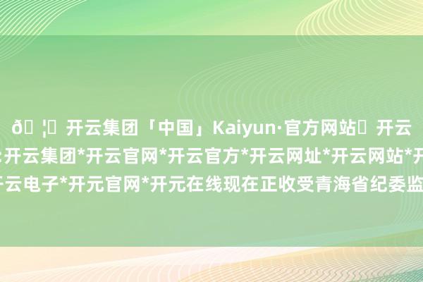🦄开云集团「中国」Kaiyun·官方网站✅开云推荐✅我们为您提供:开云集团*开云官网*开云官方*开云网址*开云网站*开云注册*开云开户*开云电子*开元官网*开元在线现在正收受青海省纪委监委秩序审查和监察访谒-开云集团「中国」Kaiyun·官方网站