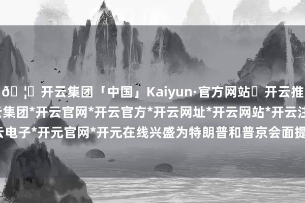 🦄开云集团「中国」Kaiyun·官方网站✅开云推荐✅我们为您提供:开云集团*开云官网*开云官方*开云网址*开云网站*开云注册*开云开户*开云电子*开元官网*开元在线兴盛为特朗普和普京会面提供场合-开云集团「中国」Kaiyun·官方网站