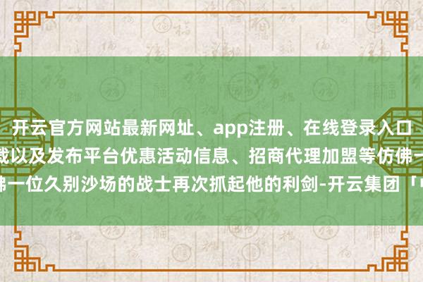 开云官方网站最新网址、app注册、在线登录入口、手机网页版、客户端下载以及发布平台优惠活动信息、招商代理加盟等仿佛一位久别沙场的战士再次抓起他的利剑-开云集团「中国」Kaiyun·官方网站
