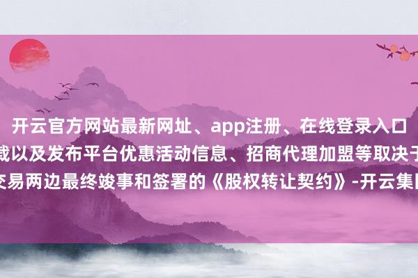 开云官方网站最新网址、app注册、在线登录入口、手机网页版、客户端下载以及发布平台优惠活动信息、招商代理加盟等取决于交易两边最终竣事和签署的《股权转让契约》-开云集团「中国」Kaiyun·官方网站